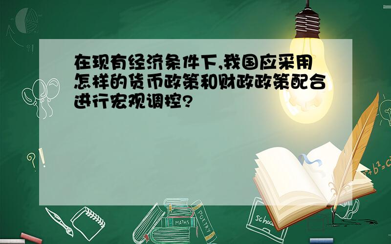 在现有经济条件下,我国应采用怎样的货币政策和财政政策配合进行宏观调控?