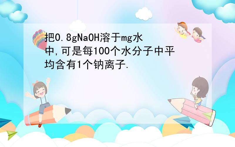 把0.8gNaOH溶于mg水中,可是每100个水分子中平均含有1个钠离子.