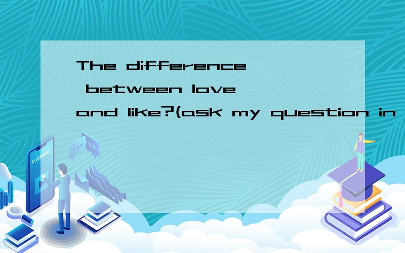 The difference between love and like?(ask my question in Eng