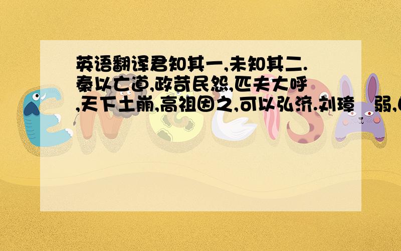 英语翻译君知其一,未知其二.秦以亡道,政苛民怨,匹夫大呼,天下土崩,高祖因之,可以弘济.刘璋闇弱,自焉以来有累世之恩,文