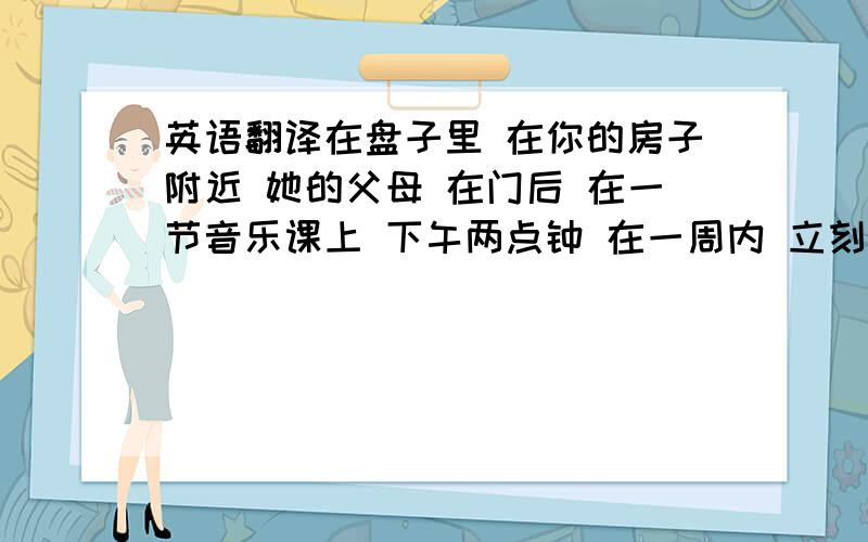 英语翻译在盘子里 在你的房子附近 她的父母 在门后 在一节音乐课上 下午两点钟 在一周内 立刻 不接近草坪 在街上 co