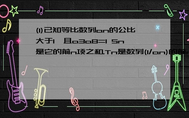 (1)已知等比数列an的公比大于1,且a3a8=1 Sn是它的前n项之和.Tn是数列(1/an)的前n项之和,求满足Tn