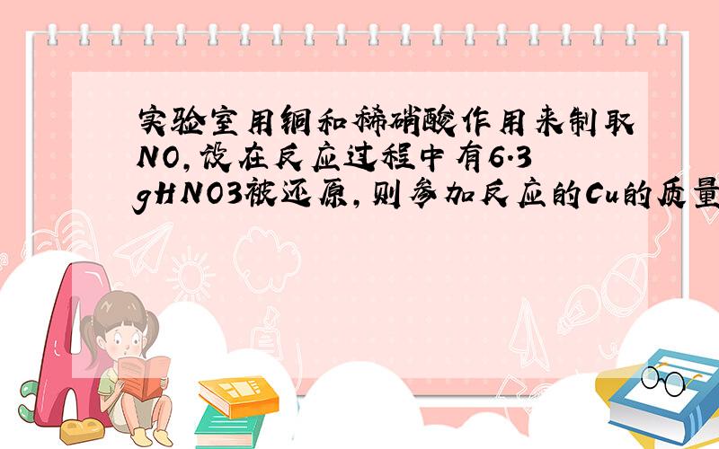 实验室用铜和稀硝酸作用来制取NO,设在反应过程中有6.3gHNO3被还原,则参加反应的Cu的质量是?