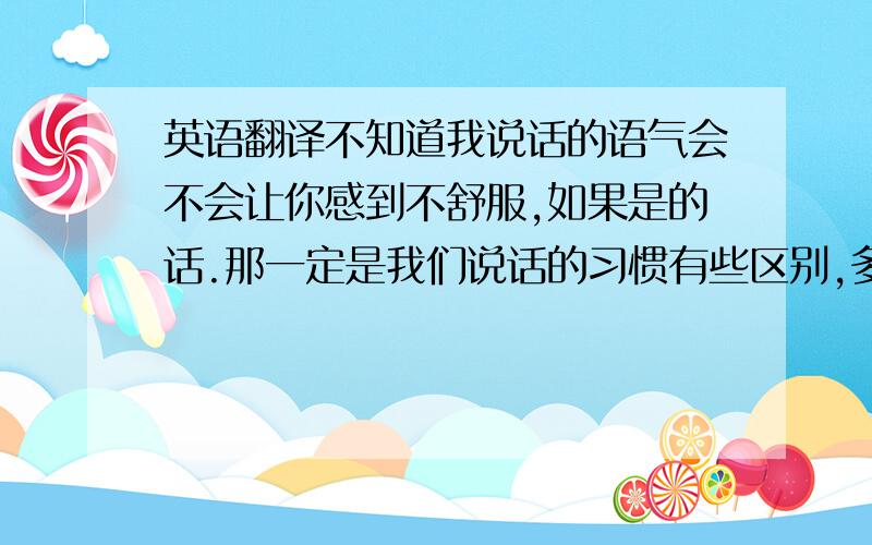 英语翻译不知道我说话的语气会不会让你感到不舒服,如果是的话.那一定是我们说话的习惯有些区别,多多见谅.我不是故意的.