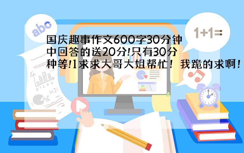 国庆趣事作文600字30分钟中回答的送20分!只有30分种等!1求求大哥大姐帮忙！我跪的求啊！速度一点好不好！我求你们