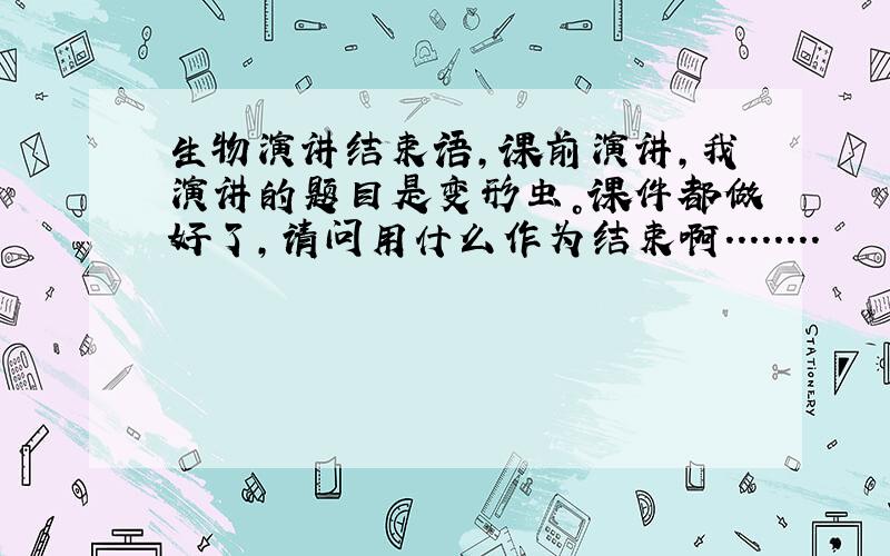 生物演讲结束语,课前演讲，我演讲的题目是变形虫。课件都做好了，请问用什么作为结束啊........