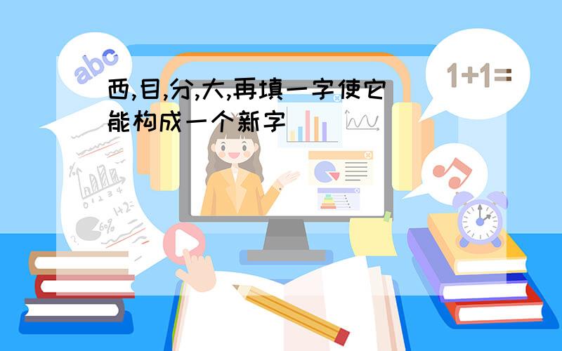 西,目,分,大,再填一字使它能构成一个新字