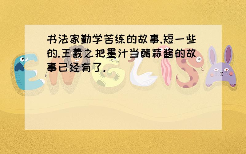 书法家勤学苦练的故事.短一些的.王羲之把墨汁当醋蒜酱的故事已经有了.