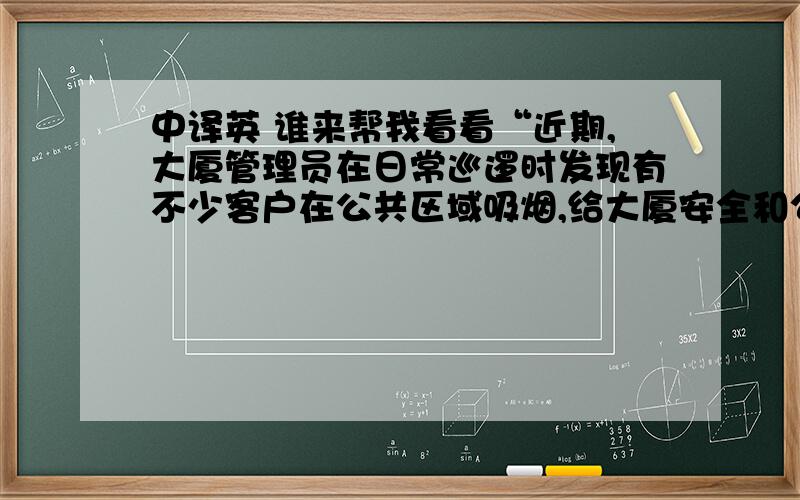 中译英 谁来帮我看看“近期,大厦管理员在日常巡逻时发现有不少客户在公共区域吸烟,给大厦安全和公共区域环境带来了一定的影响