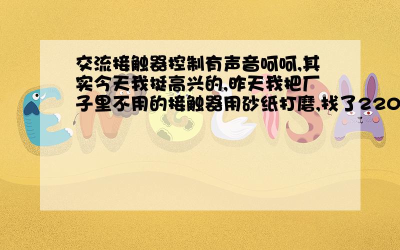 交流接触器控制有声音呵呵,其实今天我挺高兴的,昨天我把厂子里不用的接触器用砂纸打磨,找了220 的线圈后.找了三个接触器