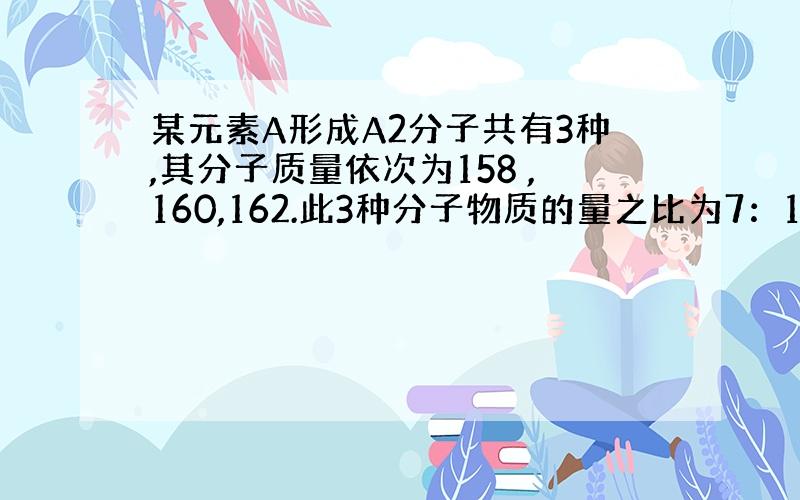 某元素A形成A2分子共有3种,其分子质量依次为158 ,160,162.此3种分子物质的量之比为7：10：7,则下列说法