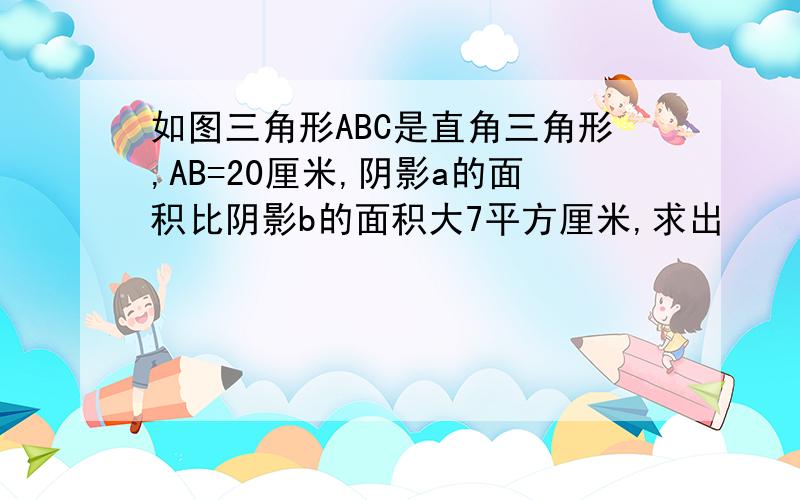 如图三角形ABC是直角三角形,AB=20厘米,阴影a的面积比阴影b的面积大7平方厘米,求出