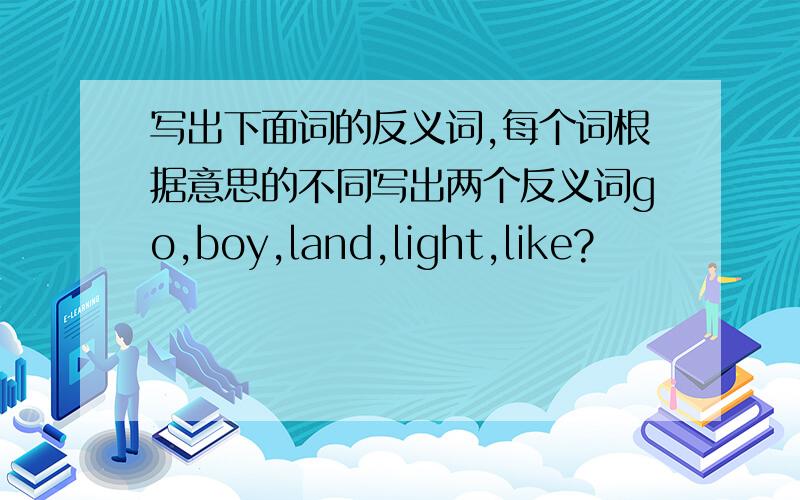 写出下面词的反义词,每个词根据意思的不同写出两个反义词go,boy,land,light,like?