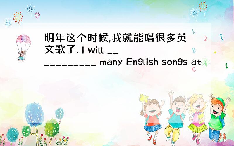 明年这个时候,我就能唱很多英文歌了. I will ___________ many English songs at