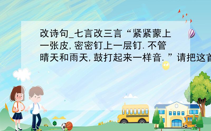 改诗句_七言改三言“紧紧蒙上一张皮,密密钉上一层钉.不管晴天和雨天,鼓打起来一样音.”请把这首七言诗改成三言诗,意思不变