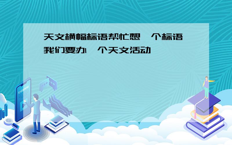 天文横幅标语帮忙想一个标语,我们要办一个天文活动