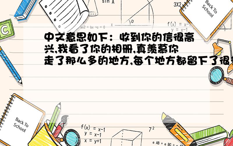 中文意思如下：收到你的信很高兴,我看了你的相册,真羡慕你走了那么多的地方,每个地方都留下了很多故事和回忆吧,真好!真的很