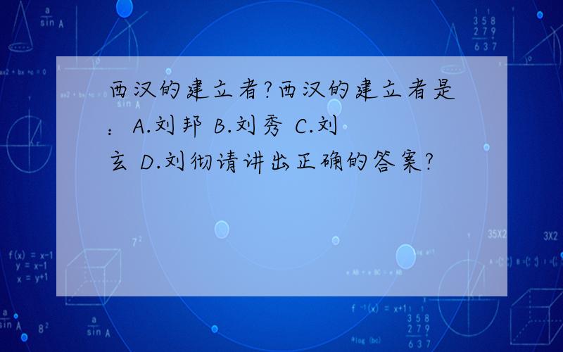 西汉的建立者?西汉的建立者是：A.刘邦 B.刘秀 C.刘玄 D.刘彻请讲出正确的答案?