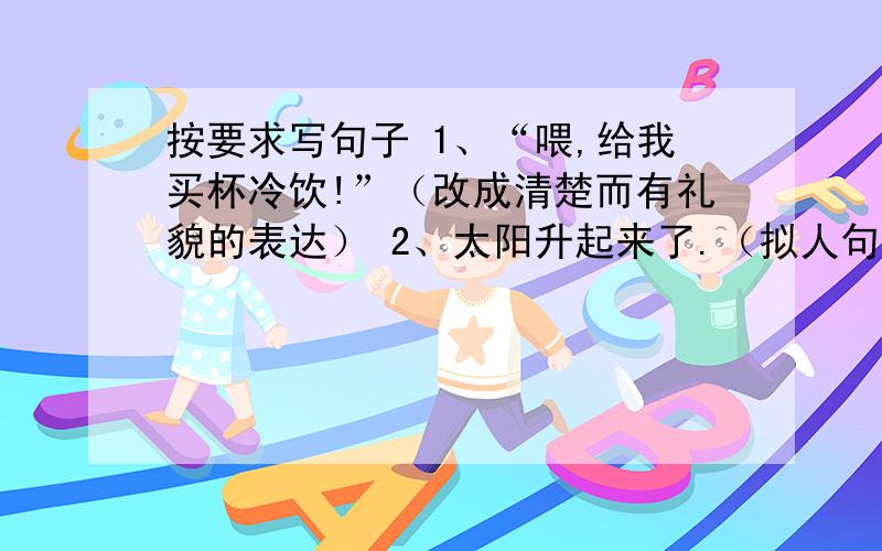 按要求写句子 1、“喂,给我买杯冷饮!”（改成清楚而有礼貌的表达） 2、太阳升起来了.（拟人句）