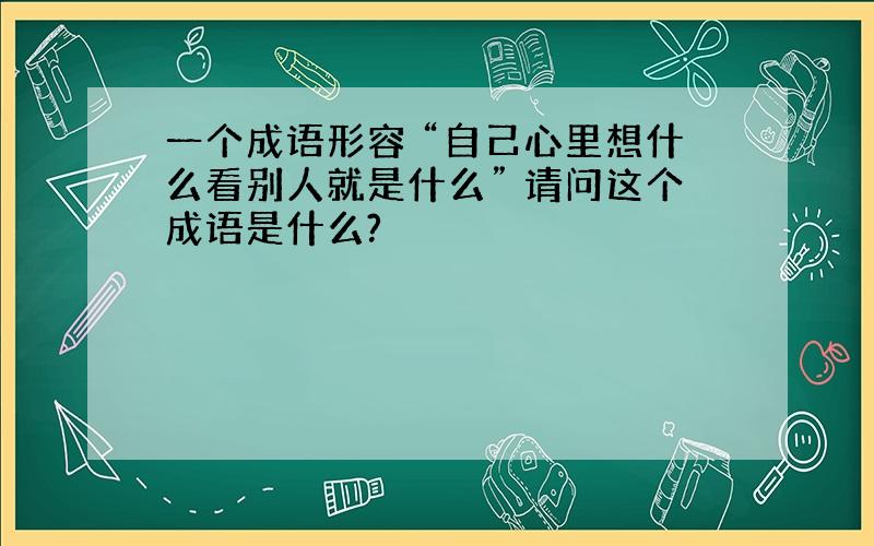 一个成语形容 “自己心里想什么看别人就是什么” 请问这个成语是什么?