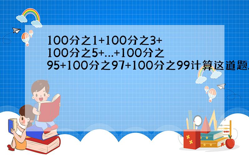 100分之1+100分之3+100分之5+…+100分之95+100分之97+100分之99计算这道题.