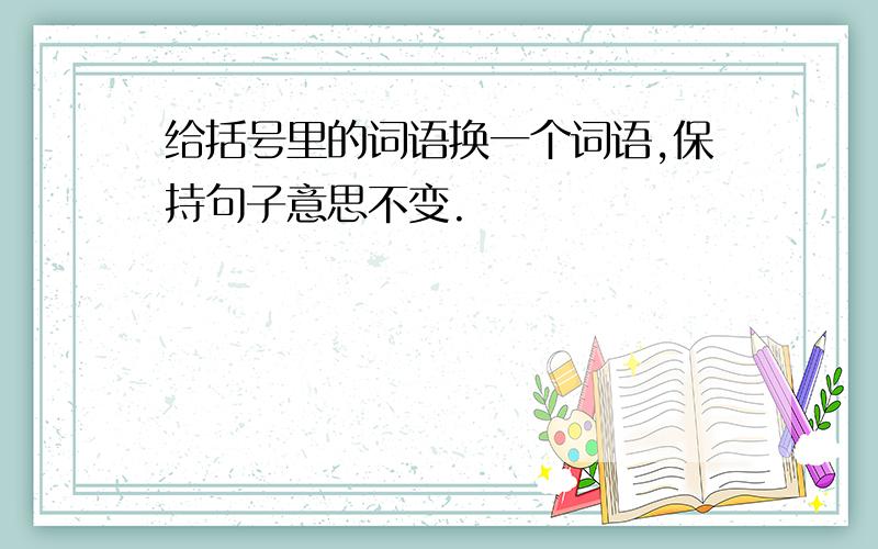 给括号里的词语换一个词语,保持句子意思不变.