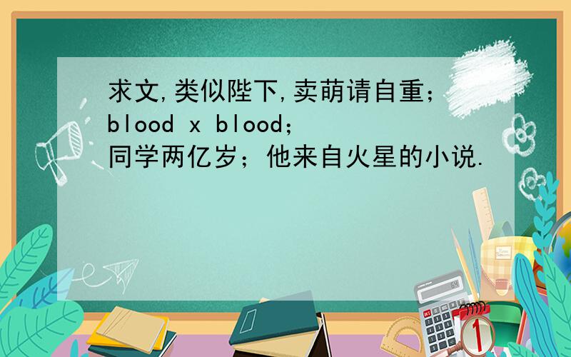 求文,类似陛下,卖萌请自重；blood x blood；同学两亿岁；他来自火星的小说.