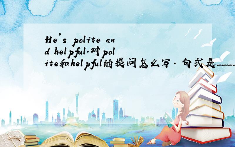 He's polite and helpful.对polite和helpful的提问怎么写. 句式是____ _____