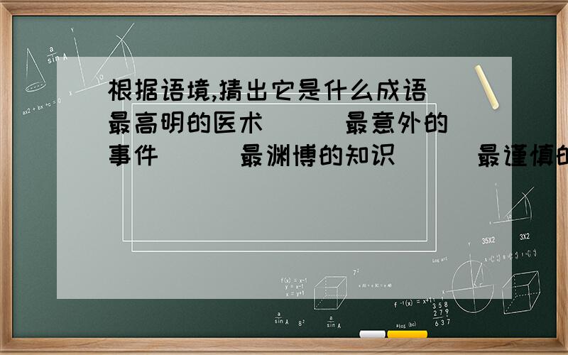 根据语境,猜出它是什么成语 最高明的医术（ ） 最意外的事件（ ） 最渊博的知识（ ） 最谨慎的知识（ ）