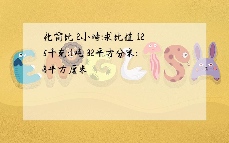 化简比 2小时：求比值 125千克：1吨 32平方分米：8平方厘米