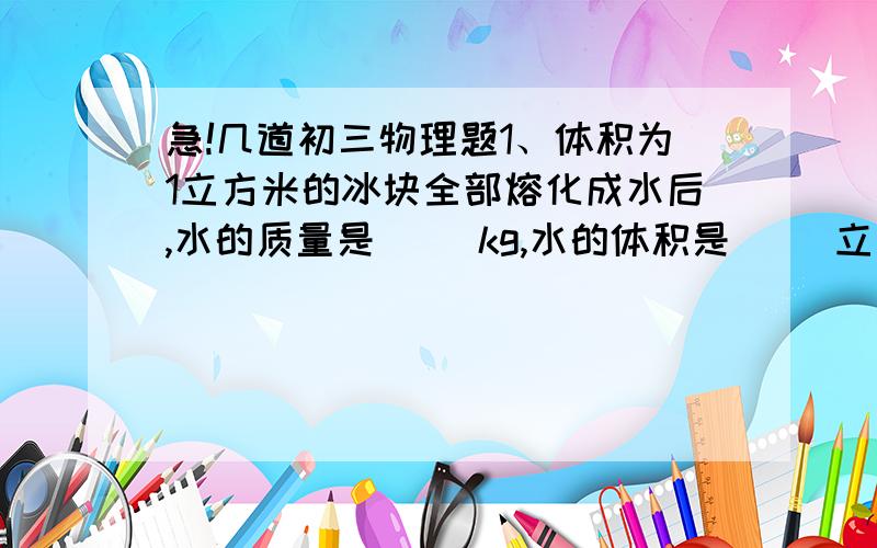 急!几道初三物理题1、体积为1立方米的冰块全部熔化成水后,水的质量是（ ）kg,水的体积是（ ）立方米.（冰的密度为0.