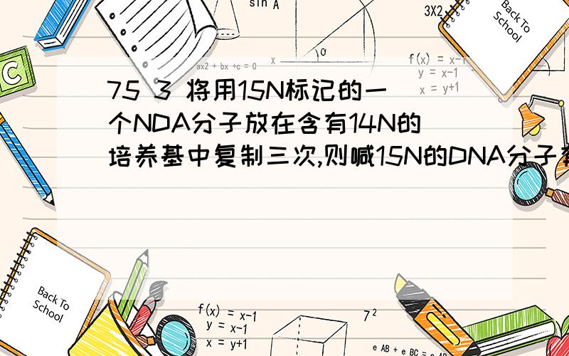 75 3 将用15N标记的一个NDA分子放在含有14N的培养基中复制三次,则喊15N的DNA分子有