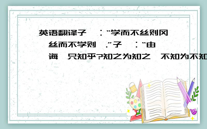 英语翻译子曰：“学而不丝则冈,丝而不学则殆.”子曰：“由,诲汝只知乎?知之为知之,不知为不知,是知也.”子贡问曰：“孔文