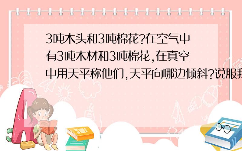 3吨木头和3吨棉花?在空气中有3吨木材和3吨棉花,在真空中用天平称他们,天平向哪边倾斜?说服我,相信科学.在地球上的，人