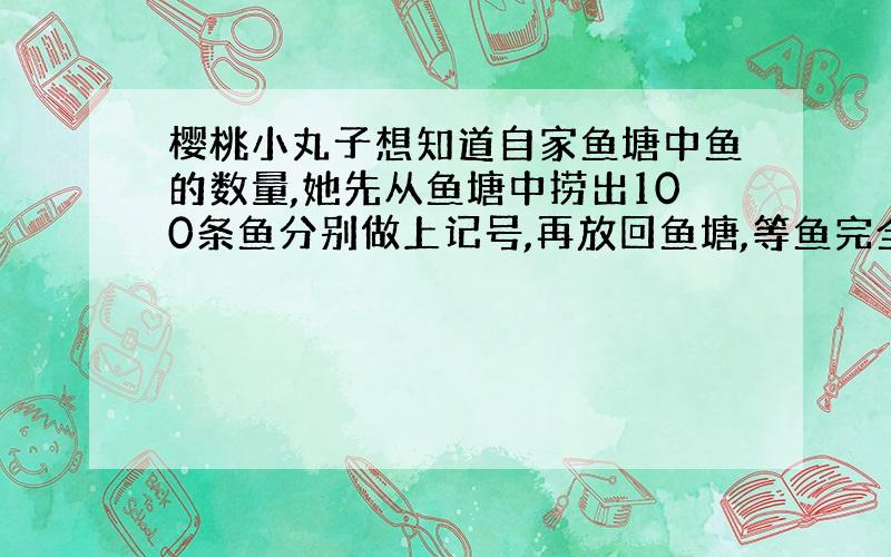 樱桃小丸子想知道自家鱼塘中鱼的数量,她先从鱼塘中捞出100条鱼分别做上记号,再放回鱼塘,等鱼完全混合后,第一次捞出100