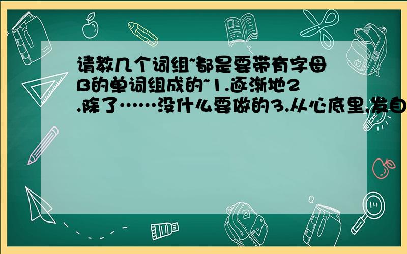 请教几个词组~都是要带有字母B的单词组成的~1.逐渐地2.除了……没什么要做的3.从心底里,发自内心地4.不能忍受做5.