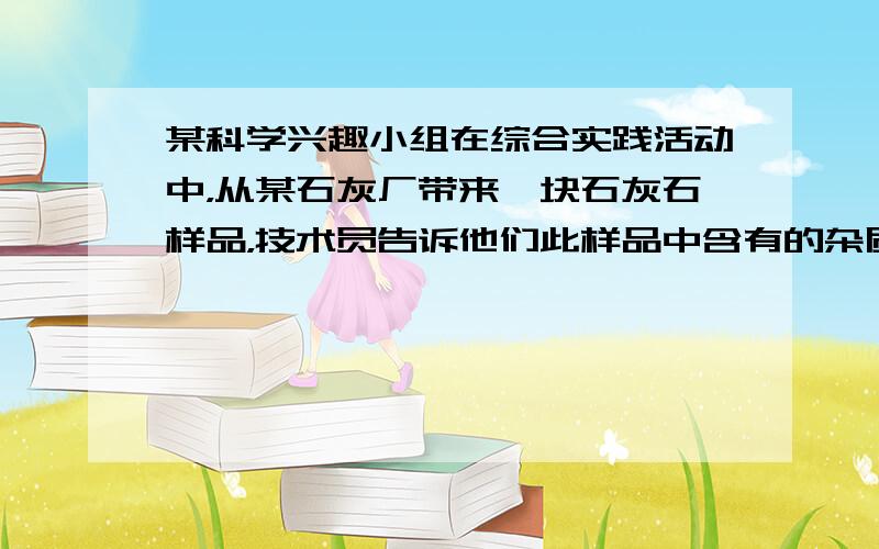 某科学兴趣小组在综合实践活动中，从某石灰厂带来一块石灰石样品，技术员告诉他们此样品中含有的杂质是二氧化硅．二氧化硅难溶于