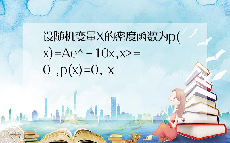 设随机变量X的密度函数为p(x)=Ae^-10x,x>=0 ,p(x)=0, x