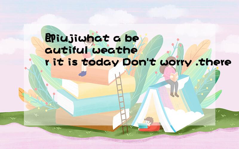 即iujiwhat a beautiful weather it is today Don't worry .there