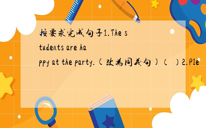 按要求完成句子1.The students are happy at the party.(改为同义句)（ ）2.Ple