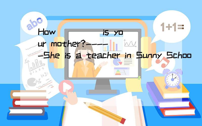 How ____ is your mother?-----She is a teacher in Sunny Schoo