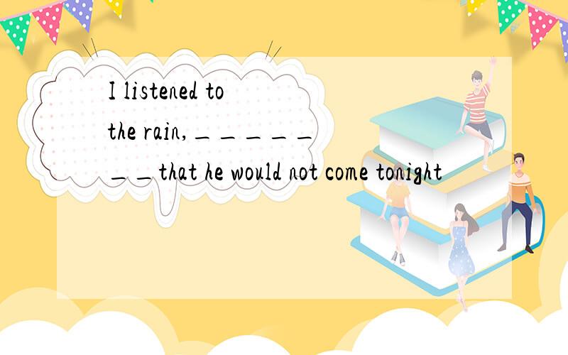 I listened to the rain,_______that he would not come tonight