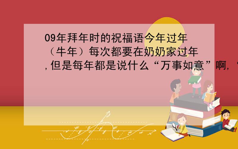 09年拜年时的祝福语今年过年（牛年）每次都要在奶奶家过年,但是每年都是说什么“万事如意”啊,“福如东海”的话,很俗气,能