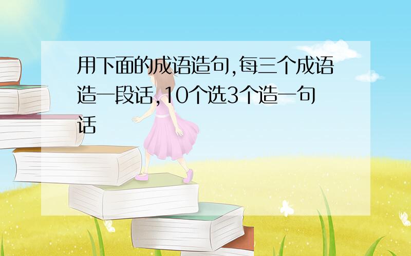 用下面的成语造句,每三个成语造一段话,10个选3个造一句话