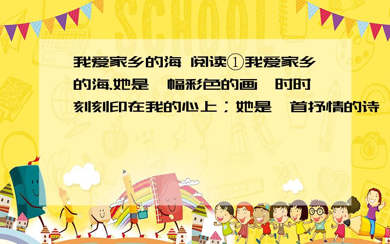 我爱家乡的海 阅读①我爱家乡的海.她是一幅彩色的画,时时刻刻印在我的心上；她是一首抒情的诗,时时絮绕在我的心间；她是一曲