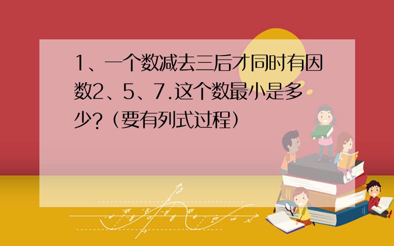 1、一个数减去三后才同时有因数2、5、7.这个数最小是多少?（要有列式过程）