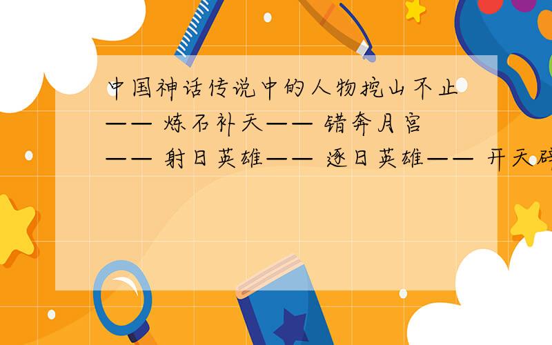 中国神话传说中的人物挖山不止—— 炼石补天—— 错奔月宫—— 射日英雄—— 逐日英雄—— 开天辟地—— 衔石填海—— 撞