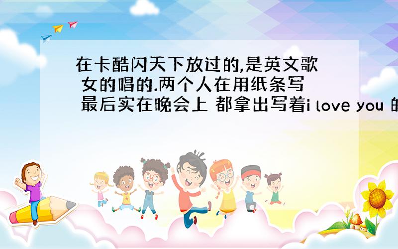 在卡酷闪天下放过的,是英文歌 女的唱的.两个人在用纸条写 最后实在晚会上 都拿出写着i love you 的纸条