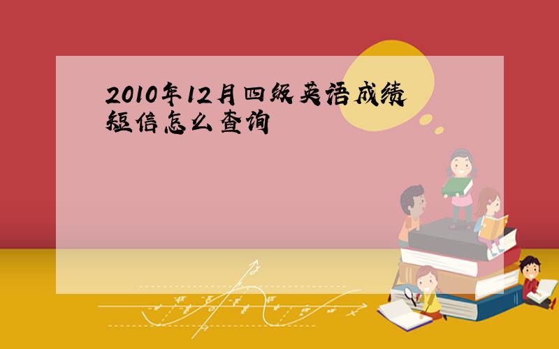 2010年12月四级英语成绩短信怎么查询