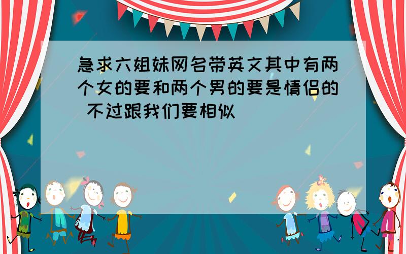 急求六姐妹网名带英文其中有两个女的要和两个男的要是情侣的 不过跟我们要相似